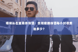 喀喇沁左翼商务保镖：贵阳雇佣保镖每小时收费是多少？