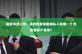 临安保镖公司：请问在安徽雇佣私人保镖一个月需要多少费用？