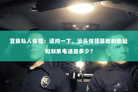 宜良私人保镖：请问一下，汕头保镖基地的地址和联系电话是多少？